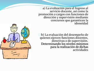 a) La evaluación para el Ingreso al 
servicio docente, así como la 
promoción a cargos con funciones de 
dirección y supervisión mediante 
concursos que garanticen la 
idoneidad 
b) La evaluación del desempeño de 
quienes ejercen funciones docentes, 
directivas o de supervisión. 
Determinando los niveles mínimos 
para la realización de dichas 
actividades 
 