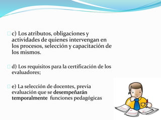 c) Los atributos, obligaciones y 
actividades de quienes intervengan en 
los procesos, selección y capacitación de 
los mismos. 
d) Los requisitos para la certificación de los 
evaluadores; 
e) La selección de docentes, previa 
evaluación que se desempeñarán 
temporalmente funciones pedagógicas 
 