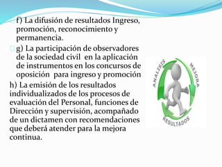 f) La difusión de resultados Ingreso, 
promoción, reconocimiento y 
permanencia. 
g) La participación de observadores 
de la sociedad civil en la aplicación 
de instrumentos en los concursos de 
oposición para ingreso y promoción 
h) La emisión de los resultados 
individualizados de los procesos de 
evaluación del Personal, funciones de 
Dirección y supervisión, acompañado 
de un dictamen con recomendaciones 
que deberá atender para la mejora 
continua. 
 