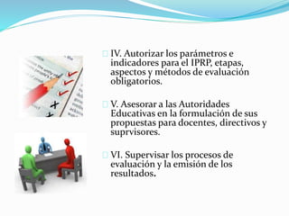 IV. Autorizar los parámetros e 
indicadores para el IPRP, etapas, 
aspectos y métodos de evaluación 
obligatorios. 
V. Asesorar a las Autoridades 
Educativas en la formulación de sus 
propuestas para docentes, directivos y 
suprvisores. 
VI. Supervisar los procesos de 
evaluación y la emisión de los 
resultados. 
 