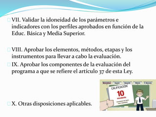 VII. Validar la idoneidad de los parámetros e 
indicadores con los perfiles aprobados en función de la 
Educ. Básica y Media Superior. 
VIII. Aprobar los elementos, métodos, etapas y los 
instrumentos para llevar a cabo la evaluación. 
IX. Aprobar los componentes de la evaluación del 
programa a que se refiere el artículo 37 de esta Ley. 
X. Otras disposiciones aplicables. 
 
