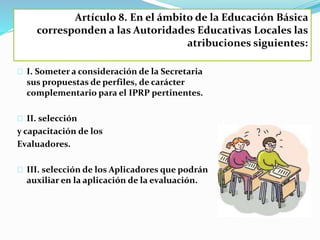 Artículo 8. En el ámbito de la Educación Básica 
corresponden a las Autoridades Educativas Locales las 
atribuciones siguientes: 
I. Someter a consideración de la Secretaria 
sus propuestas de perfiles, de carácter 
complementario para el IPRP pertinentes. 
II. selección 
y capacitación de los 
Evaluadores. 
III. selección de los Aplicadores que podrán 
auxiliar en la aplicación de la evaluación. 
 