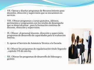 VII. Operar y diseñar programas de Reconocimiento para 
docentes, dirección y supervisión que se encuentren en 
servicio. 
VIII. Ofrecer programas y cursos gratuitos, idóneos, 
pertinentes y congruentes con los niveles de desempeño 
que se desea alcanzar , para la formación continua de 
docente, dirección y supervisión. 
IX. Ofrecer al personal docente, dirección y supervisión 
programas de desarrollo de capacidades para la evaluación 
interna. 
X. operar el Servicio de Asistencia Técnica a la Escuela. 
XI. Ofrecer los programas de regularización título Segundo 
, capitulo VII de esta ley. 
XII. Ofrecer los programas de desarrollo de liderazgo y 
gestión 
 