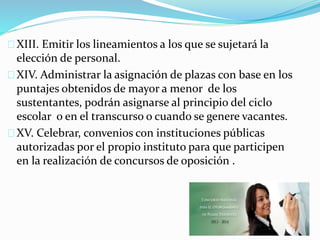 XIII. Emitir los lineamientos a los que se sujetará la 
elección de personal. 
XIV. Administrar la asignación de plazas con base en los 
puntajes obtenidos de mayor a menor de los 
sustentantes, podrán asignarse al principio del ciclo 
escolar o en el transcurso o cuando se genere vacantes. 
XV. Celebrar, convenios con instituciones públicas 
autorizadas por el propio instituto para que participen 
en la realización de concursos de oposición . 
 