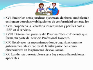 XVI. Emitir los actos jurídicos que crean, declaren, modifican o 
extinguen derechos y obligaciones de conformidad con esta ley 
XVII. Proponer a la Secretaría los requisitos y perfiles para el 
IPRP en el servicio. 
XVIII. Determinar, puestos del Personal Técnico Docente que 
formaran parte del servicio Profesional Docente. 
XIX. Establecer los mecanismos donde organizaciones no 
gubernamentales y padres de familia participen como 
observadores en los procesos de evaluación. 
XX. Las demás que establezca esta Ley y otras disposiciones 
aplicables 
 