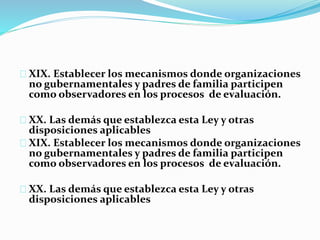 XIX. Establecer los mecanismos donde organizaciones 
no gubernamentales y padres de familia participen 
como observadores en los procesos de evaluación. 
XX. Las demás que establezca esta Ley y otras 
disposiciones aplicables 
XIX. Establecer los mecanismos donde organizaciones 
no gubernamentales y padres de familia participen 
como observadores en los procesos de evaluación. 
XX. Las demás que establezca esta Ley y otras 
disposiciones aplicables 
 