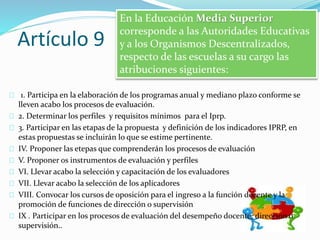 Artículo 9 
En la Educación Media Superior 
corresponde a las Autoridades Educativas 
y a los Organismos Descentralizados, 
respecto de las escuelas a su cargo las 
atribuciones siguientes: 
1. Participa en la elaboración de los programas anual y mediano plazo conforme se 
lleven acabo los procesos de evaluación. 
2. Determinar los perfiles y requisitos mínimos para el Iprp. 
3. Participar en las etapas de la propuesta y definición de los indicadores IPRP, en 
estas propuestas se incluirán lo que se estime pertinente. 
IV. Proponer las etepas que comprenderán los procesos de evaluación 
V. Proponer os instrumentos de evaluación y perfiles 
VI. Llevar acabo la selección y capacitación de los evaluadores 
VII. Llevar acabo la selección de los aplicadores 
VIII. Convocar los cursos de oposición para el ingreso a la función docente y la 
promoción de funciones de dirección o supervisión 
IX . Participar en los procesos de evaluación del desempeño docente, direccion o 
supervisión.. 
 