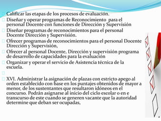 Calificar las etapas de los procesos de evaluación. 
Diseñar y operar programas de Reconocimiento para el 
personal Docente con funciones de Dirección y Supervisión 
Diseñar programas de reconocimientos para el personal 
Docente Dirección y Supervisión. 
Ofrecer programas de reconocimientos para el personal Docente 
Dirección y Supervisión, 
Ofrecer al personal Docente, Dirección y supervisión programa 
de desarrollo de capacidades para la evaluación 
Organizar y operar el servicio de Asistencia técnica de la 
escuela. 
XVI. Administrar la asignación de plazas con estricto apego al 
orden establecido con base en los puntajes obtenidos de mayor a 
menor, de los sustentantes que resultaron idóneos en el 
concurso. Podrán asignarse al inicio del ciclo escolar o en e 
transcurso de este cuando se generen vacante que la autoridad 
determine que deban ser ocupadas, 
 