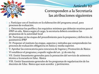 Artículo 10 
Corresponden a la Secretaría 
las atribuciones siguientes 
1. Participar con el Instituto en la elaboración del programa anual, para 
procesos de evaluación. 
2. Determinar los perfiles y los requisitos mínimos que deberán reunirse para el 
IPRP en edu. Básica según el cargo, la secretaria deberá considerar las 
propuestas de la autoridad local 
III. Participar en las etapas del procedimiento para la propuesta y definición de 
parámetros IPRP 
IV. Proponer al instituto las etapas, aspectos y métodos que comprenderán los 
procesos de evaluación obligatoria en básica y media superior. 
V. Aprobar las convocatoria para concursos de Ingreso y Promoción de Básica 
VI establecer el programa y expedir reglas del art. 37 de esta ley 
VII. Emitir lineamiento generales para la prestación del servicio de asistencia 
técnica a la escuela en Educ. Básica 
VIII. Emitir lineamiento generales de los programas de regularización de los 
docentes de Educ. Básica que sean acordes y pertinentes. 
 
