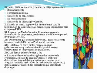 IX-Emitir los lineamientos generales de los programas de : 
Reconocimiento 
Formación continua 
Desarrollo de capacidades 
De regularización 
Desarrollo de Liderazgo y Gestión. 
X. Expedir en media superior los lineamientos para la 
formulación de las propuestas, parámetros e indicadores para 
el ingreso PRPS. 
XI. Impulsar en Media Superior lineamientos para la 
formulación de propuestas, parámetros e indicadores para el 
IPRP en el servicio . 
XII. Determinar que puestos del Personal Técnico Docente 
formaran parte del Servicio Profesional Docente. 
XIII. Establecer o convenir los mecanismos no 
gubernamentales y padres de familia participen con 
observadores en los procesos de evaluación. 
XIV. Los demás que establezca la ley. 
11. Las autoridades educativa vigilaran los proceso de 
evaluación , en caso de irregularidades, el instituto 
determinara las medidas que estime pertinentes para 
asegurar la debida realización de la evaluación respectiva y 
deberá ejecutar las medidas correctivas que el instituto 
disponga. 
 