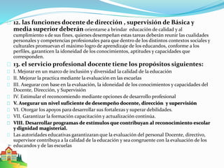 12. las funciones docente de dirección , supervisión de Básica y 
media superior deberán orientarse a brindar educación de calidad y al 
cumplimiento s de sus fines, quienes desempeñan estas tareas deberán reunir las cualidades 
personales y competencias profesionales para que dentro de los distintos contextos sociales y 
culturales promuevan el máximo logro de aprendizaje de los educandos, conforme a los 
perfiles, garanticen la idoneidad de los conocimientos, aptitudes y capacidades que 
corresponden. 
13. el servicio profesional docente tiene los propósitos siguientes: 
I. Mejorar en un marco de inclusión y diversidad la calidad de la educación 
II. Mejorar la practica mediante la evaluación en las escuelas 
III. Asegurar con base en la evaluación, la idoneidad de los conocimientos y capacidades del 
Docente, Dirección, y Supervisión 
IV. Estimular el reconcomiendo mediante opciones de desarrollo profesional 
V. Asegurar un nivel suficiente de desempeño docente, dirección y supervisión 
VI. Otorgar los apoyos para desarrollar sus fortalezas y superar debilidades. 
VII. Garantizar la formación capacitación y actualización continúa. 
VIII. Desarrollar programas de estímulos que contribuyan al reconocimiento escolar 
y dignidad magisterial. 
Las autoridades educativas garantizaran que la evaluación del personal Docente, directivo, 
supervisor contribuya a la calidad de la educación y sea congruente con la evaluación de los 
educandos y de las escuelas 
 
