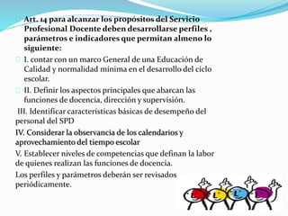 Art. 14 para alcanzar los propósitos del Servicio 
Profesional Docente deben desarrollarse perfiles , 
parámetros e indicadores que permitan almeno lo 
siguiente: 
I. contar con un marco General de una Educación de 
Calidad y normalidad mínima en el desarrollo del ciclo 
escolar. 
II. Definir los aspectos principales que abarcan las 
funciones de docencia, dirección y supervisión. 
III. Identificar características básicas de desempeño del 
personal del SPD 
IV. Considerar la observancia de los calendarios y 
aprovechamiento del tiempo escolar 
V. Establecer niveles de competencias que definan la labor 
de quienes realizan las funciones de docencia. 
Los perfiles y parámetros deberán ser revisados 
periódicamente. 
 