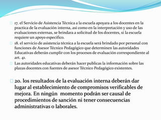 17. el Servicio de Asistencia Técnica a la escuela apoyara a los docentes en la 
practica de la evaluación interna, así como en la interpretación y uso de las 
evaluaciones externas, se brindara a solicitud de los docentes, si la escuela 
requiere un apoyo especifico. 
18. el servicio de asistencia técnica a la escuela será brindado por personal con 
funciones de Asesor Técnico Pedagógico que determinen las autoridades 
Educativas deberán cumplir con los procesos de evaluación correspondiente al 
art. 41. 
Las autoridades educativas deberán hacer publicas la información sobre las 
plazas docentes con fuentes de asesor Técnico Pedagógico existentes. 
20. los resultados de la evaluación interna deberán dar 
lugar al establecimiento de compromisos verificables de 
mejora. En ningún momento podrán ser causal de 
procedimientos de sanción ni tener consecuencias 
administrativas o laborales. 
 