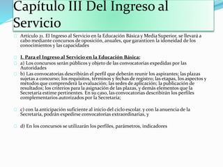 Capítulo III Del Ingreso al 
Servicio 
Artículo 21. El Ingreso al Servicio en la Educación Básica y Media Superior, se llevará a 
cabo mediante concursos de oposición, anuales, que garanticen la idoneidad de los 
conocimientos y las capacidades 
I. Para el Ingreso al Servicio en la Educación Básica: 
a) Los concursos serán públicos y objeto de las convocatorias expedidas por las 
Autoridades 
b) Las convocatorias describirán el perfil que deberán reunir los aspirantes; las plazas 
sujetas a concurso; los requisitos, términos y fechas de registro; las etapas, los aspectos y 
métodos que comprenderá la evaluación; las sedes de aplicación; la publicación de 
resultados; los criterios para la asignación de las plazas, y demás elementos que la 
Secretaría estime pertinentes. En su caso, las convocatorias describirán los perfiles 
complementarios autorizados por la Secretaría; 
c) con la anticipación suficiente al inicio del ciclo escolar. y con la anuencia de la 
Secretaría, podrán expedirse convocatorias extraordinarias, y 
d) En los concursos se utilizarán los perfiles, parámetros, indicadores 
 
