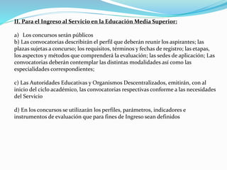 II. Para el Ingreso al Servicio en la Educación Media Superior: 
a) Los concursos serán públicos 
b) Las convocatorias describirán el perfil que deberán reunir los aspirantes; las 
plazas sujetas a concurso; los requisitos, términos y fechas de registro; las etapas, 
los aspectos y métodos que comprenderá la evaluación; las sedes de aplicación; Las 
convocatorias deberán contemplar las distintas modalidades así como las 
especialidades correspondientes; 
c) Las Autoridades Educativas y Organismos Descentralizados, emitirán, con al 
inicio del ciclo académico, las convocatorias respectivas conforme a las necesidades 
del Servicio 
d) En los concursos se utilizarán los perfiles, parámetros, indicadores e 
instrumentos de evaluación que para fines de Ingreso sean definidos 
 