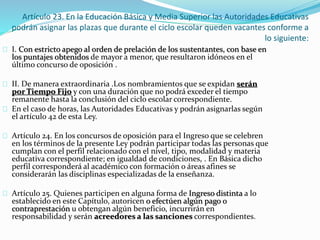 Artículo 23. En la Educación Básica y Media Superior las Autoridades Educativas 
podrán asignar las plazas que durante el ciclo escolar queden vacantes conforme a 
lo siguiente: 
I. Con estricto apego al orden de prelación de los sustentantes, con base en 
los puntajes obtenidos de mayor a menor, que resultaron idóneos en el 
último concurso de oposición . 
II. De manera extraordinaria .Los nombramientos que se expidan serán 
por Tiempo Fijo y con una duración que no podrá exceder el tiempo 
remanente hasta la conclusión del ciclo escolar correspondiente. 
En el caso de horas, las Autoridades Educativas y podrán asignarlas según 
el artículo 42 de esta Ley. 
Artículo 24. En los concursos de oposición para el Ingreso que se celebren 
en los términos de la presente Ley podrán participar todas las personas que 
cumplan con el perfil relacionado con el nivel, tipo, modalidad y materia 
educativa correspondiente; en igualdad de condiciones, . En Básica dicho 
perfil corresponderá al académico con formación o áreas afines se 
considerarán las disciplinas especializadas de la enseñanza. 
Artículo 25. Quienes participen en alguna forma de Ingreso distinta a lo 
establecido en este Capítulo, autoricen o efectúen algún pago o 
contraprestación u obtengan algún beneficio, incurrirán en 
responsabilidad y serán acreedores a las sanciones correspondientes. 
 