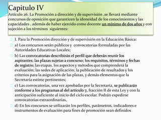Capitulo IV 
Artículo 26. La Promoción a dirección y de supervisión ,se llevará mediante 
concursos de oposición que garanticen la idoneidad de los conocimientos y las 
capacidades , además de haber ejercido como docente un mínimo de dos años y con 
sujeción a los términos siguientes: 
I. Para la Promoción dirección y de supervisión en la Educación Básica: 
a) Los concursos serán públicos y convocatorias formuladas por las 
Autoridades Educativas Locales; 
b) Las convocatorias describirán el perfil que deberán reunir los 
aspirantes; las plazas sujetas a concurso; los requisitos, términos y fechas 
de registro; las etapas, los aspectos y métodos que comprenderá la 
evaluación; las sedes de aplicación; la publicación de resultados y los 
criterios para la asignación de las plazas, y demás elementos que la 
Secretaría estime pertinentes; 
c) Las convocatorias, una vez aprobadas por la Secretaría, se publicarán 
conforme a los programas al del artículo 7, fracción II de esta Ley y con la 
anticipación suficiente al inicio del ciclo escolar. Podrán expedirse 
convocatorias extraordinarias, 
d) En los concursos se utilizarán los perfiles, parámetros, indicadores e 
instrumentos de evaluación para fines de promoción sean definidos 
 