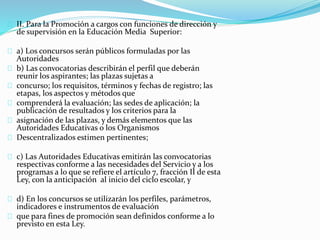 II. Para la Promoción a cargos con funciones de dirección y 
de supervisión en la Educación Media Superior: 
a) Los concursos serán públicos formuladas por las 
Autoridades 
b) Las convocatorias describirán el perfil que deberán 
reunir los aspirantes; las plazas sujetas a 
concurso; los requisitos, términos y fechas de registro; las 
etapas, los aspectos y métodos que 
comprenderá la evaluación; las sedes de aplicación; la 
publicación de resultados y los criterios para la 
asignación de las plazas, y demás elementos que las 
Autoridades Educativas o los Organismos 
Descentralizados estimen pertinentes; 
c) Las Autoridades Educativas emitirán las convocatorias 
respectivas conforme a las necesidades del Servicio y a los 
programas a lo que se refiere el artículo 7, fracción II de esta 
Ley, con la anticipación al inicio del ciclo escolar, y 
d) En los concursos se utilizarán los perfiles, parámetros, 
indicadores e instrumentos de evaluación 
que para fines de promoción sean definidos conforme a lo 
previsto en esta Ley. 
 