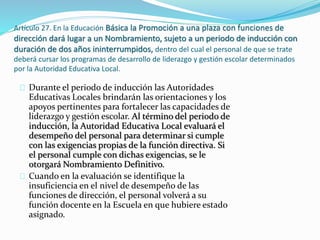 Artículo 27. En la Educación Básica la Promoción a una plaza con funciones de 
dirección dará lugar a un Nombramiento, sujeto a un periodo de inducción con 
duración de dos años ininterrumpidos, dentro del cual el personal de que se trate 
deberá cursar los programas de desarrollo de liderazgo y gestión escolar determinados 
por la Autoridad Educativa Local. 
Durante el periodo de inducción las Autoridades 
Educativas Locales brindarán las orientaciones y los 
apoyos pertinentes para fortalecer las capacidades de 
liderazgo y gestión escolar. Al término del periodo de 
inducción, la Autoridad Educativa Local evaluará el 
desempeño del personal para determinar si cumple 
con las exigencias propias de la función directiva. Si 
el personal cumple con dichas exigencias, se le 
otorgará Nombramiento Definitivo. 
Cuando en la evaluación se identifique la 
insuficiencia en el nivel de desempeño de las 
funciones de dirección, el personal volverá a su 
función docente en la Escuela en que hubiere estado 
asignado. 
 
