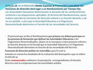 Artículo 28. En la Educación Media Superior la Promoción a una plaza con 
funciones de dirección dará lugar a un Nombramiento por Tiempo Fijo. 
Las Autoridades Educativas determinarán la duración de los nombramientos 
conforme a las disposiciones aplicables. Al término del Nombramiento, quien 
hubiera ejercido las funciones de dirección volverá a su función docente, o de 
no ser posible, a otra que la Autoridad Educativa o el Organismo 
Descentralizado determine en función de las necesidades del Servicio. 
El personal que reciba el Nombramiento por primera vez deberá participar en 
los procesos de formación que definan las Autoridades Educativas o los 
Organismos Descentralizados. Quien no se incorpore a estos procesos volverá a 
su función docente en la Escuela que la Autoridad Educativa o el Organismo 
Descentralizado determine en función de las necesidades del Servicio. 
Funciones de dirección podrán ser renovables, para lo cual se 
tomarán en cuenta los resultados de la evaluación del desempeño a que se refiere 
el artículo 52 
Serán remunerados conforme a la percepción correspondiente a la función 
directiva mas la compensaciones las autoridades señalen 
 