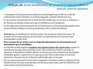 Artículo 38. Serán beneficiarios del programa a que se refiere el 
artículo anterior quienes: 
I. Destaquen en los procesos de evaluación de desempeño que se lleven a cabo de 
conformidad con lo señalado en el Título Segundo, Capítulo VIII de esta Ley; 
II. Se sometan a los procesos de evaluación adicionales que, en su caso, se indiquen, y 
III. Reúnan las demás condiciones que se establezcan en el programa. 
En las reglas para la determinación de los beneficiarios, la Secretaría dará preferencias 
al personal que trabaje en zonas que presenten altos niveles de pobreza. 
Artículo 39. se establecerá el nivel de acceso y los sucesivos niveles de avance, de 
acuerdo con lo autorizado por la Secretaría y se especificarán los Incentivos que 
correspondan a cada nivel. 
Para avanzar de un nivel a otro se requerirá demostrar un incremento en el 
desempeño que lo justifique, 
Los beneficios del programa tendrán una vigencia hasta de cuatro años cuando se 
trate de una incorporación al primer nivel. Para confirmar el nivel o ascender al 
siguiente, el beneficiario deberá obtener en los procesos de evaluación de desempeño 
resultados iguales o superiores a los que para estos efectos determine el Instituto, 
someterse a los procesos de evaluación adicionales que, en su caso. 
Una vez que el personal ha alcanzado el segundo o sucesivos niveles, la vigencia de los 
beneficios del nivel que corresponda será de hasta cuatro años, pero los beneficios del 
nivel anterior serán permanentes. 
 