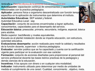 Artículo 4. Para los efectos de la presente Ley se entenderá por: 
Actualización: capacitación continua de conocimientos y capacidades 
relacionadas con la practica pedagógica. 
Aplicador: persona física o organismo descentralizado con función temporal y 
especifica en la aplicación de instrumentos que determine el instituto. 
Autoridades Educativas: SEP estatal y federal. 
Autoridad Educativa Local : sep 
Capacitación: conjunto de acciones encaminadas a lograr aptitudes, 
conocimientos, capacidades para el desempeño del servicio. 
Educación básica: preescolar, primaria, secundaria, indígena, especial, básica 
para adultos. 
Media superior: bachillerato y niveles equivalentes. 
Escuela es el plantel instalación donde se imparte educación, con estructura, 
autoridad educativa. 
Evaluaciones desempeño: acción realizada para medir la calidad y resultados 
de la función docente, supervisor o técnica pedagógica. 
Evaluador: servidor publico que se ha capacitado y cuenta con la certificación 
vigente para participar en la evaluación con ese carácter. 
Formación: conjunto de acciones diseñadas para proporcionar al personal del 
servicio profesional docente las bases teórico practicas de la pedagogía y 
demás ciencias de la educación. 
Incentivos: A los apoyos con dinero o en cualquier otra modalidad. 
Indicador: instrumento utilizado para determinar por medio de unidades de 
medida el cumplimiento de una caract. Cualidad, conocimiento , objetivo, meta. 
 
