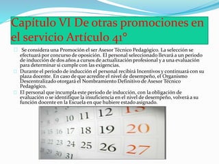 Capítulo VI De otras promociones en 
el servicio Artículo 41° 
Se considera una Promoción el ser Asesor Técnico Pedagógico. La selección se 
efectuará por concurso de oposición. El personal seleccionado llevará a un periodo 
de inducción de dos años a cursos de actualización profesional y a una evaluación 
para determinar si cumple con las exigencias. 
Durante el periodo de inducción el personal recibirá Incentivos y continuará con su 
plaza docente. En caso de que acredite el nivel de desempeño, el Organismo 
Descentralizado otorgará el Nombramiento Definitivo de Asesor Técnico 
Pedagógico. 
El personal que incumpla este periodo de inducción, con la obligación de 
evaluación o se identifique la insuficiencia en el nivel de desempeño, volverá a su 
función docente en la Escuela en que hubiere estado asignado. 
 