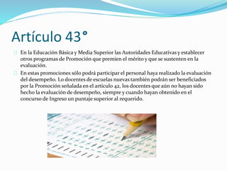 Artículo 43° 
En la Educación Básica y Media Superior las Autoridades Educativas y establecer 
otros programas de Promoción que premien el mérito y que se sustenten en la 
evaluación. 
En estas promociones sólo podrá participar el personal haya realizado la evaluación 
del desempeño. Lo docentes de escuelas nuevas también podrán ser beneficiados 
por la Promoción señalada en el artículo 42, los docentes que aún no hayan sido 
hecho la evaluación de desempeño, siempre y cuando hayan obtenido en el 
concurso de Ingreso un puntaje superior al requerido. 
 