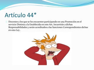 Artículo 44° 
Docentes a los que se les encuentre participando en una Promoción en el 
servicio Distinta a la Establecida en este Art, Incurrirán a dichas 
Responsabilidades y serán acreditados a las Sanciones Correspondientes dichas 
en esta Ley . 
 