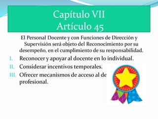 Capítulo VII 
Artículo 45 
El Personal Docente y con Funciones de Dirección y 
Supervisión será objeto del Reconocimiento por su 
desempeño, en el cumplimiento de su responsabilidad. 
I. Reconocer y apoyar al docente en lo individual. 
II. Considerar incentivos temporales. 
III. Ofrecer mecanismos de acceso al desarrollo 
profesional. 
 