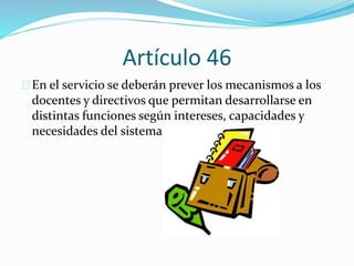 Artículo 46 
En el servicio se deberán prever los mecanismos a los 
docentes y directivos que permitan desarrollarse en 
distintas funciones según intereses, capacidades y 
necesidades del sistema. 
 