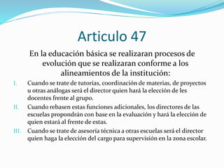 Articulo 47 
En la educación básica se realizaran procesos de 
evolución que se realizaran conforme a los 
alineamientos de la institución: 
I. Cuando se trate de tutorías, coordinación de materias, de proyectos 
u otras análogas será el director quien hará la elección de les 
docentes frente al grupo. 
II. Cuando rebasen estas funciones adicionales, los directores de las 
escuelas propondrán con base en la evaluación y hará la elección de 
quien estará al frente de estas. 
III. Cuando se trate de asesoría técnica a otras escuelas será el director 
quien haga la elección del cargo para supervisión en la zona escolar. 
 
