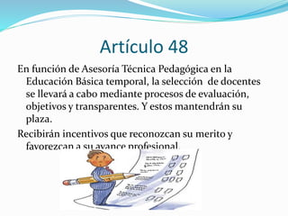 Artículo 48 
En función de Asesoría Técnica Pedagógica en la 
Educación Básica temporal, la selección de docentes 
se llevará a cabo mediante procesos de evaluación, 
objetivos y transparentes. Y estos mantendrán su 
plaza. 
Recibirán incentivos que reconozcan su merito y 
favorezcan a su avance profesional. 
 