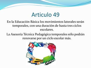Articulo 49 
En la Educación Básica los movimientos laterales serán 
temporales, con una duración de hasta tres ciclos 
escolares. 
La Asesoría Técnica Pedagógica temporales sólo podrán 
renovarse por un ciclo escolar más. 
 