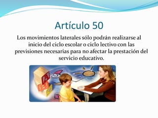 Artículo 50 
Los movimientos laterales sólo podrán realizarse al 
inicio del ciclo escolar o ciclo lectivo con las 
previsiones necesarias para no afectar la prestación del 
servicio educativo. 
 