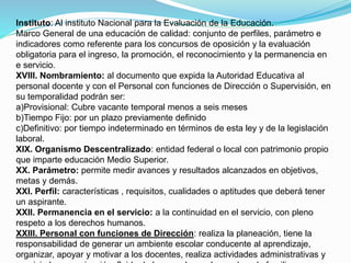 Instituto: Al instituto Nacional para la Evaluación de la Educación. 
Marco General de una educación de calidad: conjunto de perfiles, parámetro e 
indicadores como referente para los concursos de oposición y la evaluación 
obligatoria para el ingreso, la promoción, el reconocimiento y la permanencia en 
e servicio. 
XVIII. Nombramiento: al documento que expida la Autoridad Educativa al 
personal docente y con el Personal con funciones de Dirección o Supervisión, en 
su temporalidad podrán ser: 
a)Provisional: Cubre vacante temporal menos a seis meses 
b)Tiempo Fijo: por un plazo previamente definido 
c)Definitivo: por tiempo indeterminado en términos de esta ley y de la legislación 
laboral. 
XIX. Organismo Descentralizado: entidad federal o local con patrimonio propio 
que imparte educación Medio Superior. 
XX. Parámetro: permite medir avances y resultados alcanzados en objetivos, 
metas y demás. 
XXI. Perfil: características , requisitos, cualidades o aptitudes que deberá tener 
un aspirante. 
XXII. Permanencia en el servicio: a la continuidad en el servicio, con pleno 
respeto a los derechos humanos. 
XXIII. Personal con funciones de Dirección: realiza la planeación, tiene la 
responsabilidad de generar un ambiente escolar conducente al aprendizaje, 
organizar, apoyar y motivar a los docentes, realiza actividades administrativas y 
propicia la comunicación fluida de la escuela con los padres de familia, 
 