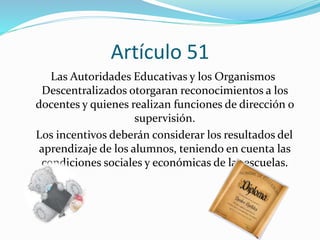 Artículo 51 
Las Autoridades Educativas y los Organismos 
Descentralizados otorgaran reconocimientos a los 
docentes y quienes realizan funciones de dirección o 
supervisión. 
Los incentivos deberán considerar los resultados del 
aprendizaje de los alumnos, teniendo en cuenta las 
condiciones sociales y económicas de las escuelas. 
 