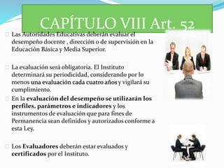 CAPÍTULO VIII Art. 52 
Las Autoridades Educativas deberán evaluar el 
desempeño docente , dirección o de supervisión en la 
Educación Básica y Media Superior. 
La evaluación será obligatoria. El Instituto 
determinará su periodicidad, considerando por lo 
menos una evaluación cada cuatro años y vigilará su 
cumplimiento. 
En la evaluación del desempeño se utilizarán los 
perfiles, parámetros e indicadores y los 
instrumentos de evaluación que para fines de 
Permanencia sean definidos y autorizados conforme a 
esta Ley. 
Los Evaluadores deberán estar evaluados y 
certificados por el Instituto. 
 