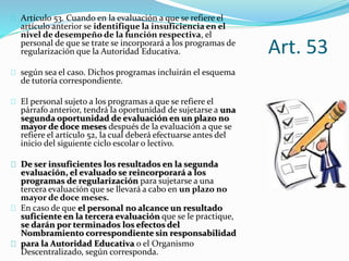 Art. 53 
Artículo 53. Cuando en la evaluación a que se refiere el 
artículo anterior se identifique la insuficiencia en el 
nivel de desempeño de la función respectiva, el 
personal de que se trate se incorporará a los programas de 
regularización que la Autoridad Educativa. 
según sea el caso. Dichos programas incluirán el esquema 
de tutoría correspondiente. 
El personal sujeto a los programas a que se refiere el 
párrafo anterior, tendrá la oportunidad de sujetarse a una 
segunda oportunidad de evaluación en un plazo no 
mayor de doce meses después de la evaluación a que se 
refiere el artículo 52, la cual deberá efectuarse antes del 
inicio del siguiente ciclo escolar o lectivo. 
De ser insuficientes los resultados en la segunda 
evaluación, el evaluado se reincorporará a los 
programas de regularización para sujetarse a una 
tercera evaluación que se llevará a cabo en un plazo no 
mayor de doce meses. 
En caso de que el personal no alcance un resultado 
suficiente en la tercera evaluación que se le practique, 
se darán por terminados los efectos del 
Nombramiento correspondiente sin responsabilidad 
para la Autoridad Educativa o el Organismo 
Descentralizado, según corresponda. 
 