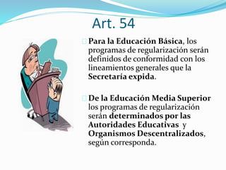Art. 54 
Para la Educación Básica, los 
programas de regularización serán 
definidos de conformidad con los 
lineamientos generales que la 
Secretaría expida. 
De la Educación Media Superior 
los programas de regularización 
serán determinados por las 
Autoridades Educativas y 
Organismos Descentralizados, 
según corresponda. 
