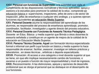 XXIV. Personal con funciones de Supervisión: a la autoridad que vigila el 
cumplimiento de las disposiciones normativas y técnicas aplicables: apoya y 
asesora a la escuelas para promover la calidad de la educ. comprende en 
educación básica a: supervisores, inspectores, jefes de zona o de sector de 
inspección, jefes de enseñanza o cualquier otro análogo, y a quienes ejercen 
funciones equivalentes en educación Media Superior. 
XXV. Personal Docente asume la responsabilidad del aprendizaje de los 
alumnos, es responsable del proceso de enseñanza aprendizaje, promotor, 
coordinador, facilitador, investigador y agente directo del proceso educativo. 
XXVI. Personal Docente con Funciones de Asesoría Técnica Pedagógica. 
Docente en Educ. Básica y media superior que Brinda a otros docentes la 
asesoría señalada y constituye en un agente de mejora de la calidad de la 
educación en Educación Media Superior. 
XXVII. Persona Técnico Docente. Aquel con formación técnica especializada 
formal o informal con perfil cuya función en básica y media superior lo hace 
responsable de ensenar, facilitar, asesorar, investigar en talleres prácticos y 
laboratorios , en áreas técnicas , artísticas o deporte especializado. 
XXVIII. Promoción: Al acceso a una categoría o nivel docente superior al que 
se tiene, sin que ello implique necesariamente cambio de funciones, o 
ascenso a un puesto o función de mayor responsabilidad y nivel de ingresos. 
XXIX. Reconocimiento: A las distinciones, apoyos y opciones de desarrollo 
profesional que se otorga al personal que se destaque en el desempeño de 
sus funciones. 
 