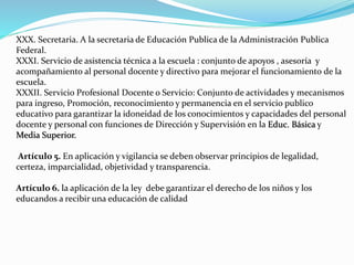 XXX. Secretaria. A la secretaria de Educación Publica de la Administración Publica 
Federal. 
XXXI. Servicio de asistencia técnica a la escuela : conjunto de apoyos , asesoría y 
acompañamiento al personal docente y directivo para mejorar el funcionamiento de la 
escuela. 
XXXII. Servicio Profesional Docente o Servicio: Conjunto de actividades y mecanismos 
para ingreso, Promoción, reconocimiento y permanencia en el servicio publico 
educativo para garantizar la idoneidad de los conocimientos y capacidades del personal 
docente y personal con funciones de Dirección y Supervisión en la Educ. Básica y 
Media Superior. 
Artículo 5. En aplicación y vigilancia se deben observar principios de legalidad, 
certeza, imparcialidad, objetividad y transparencia. 
Artículo 6. la aplicación de la ley debe garantizar el derecho de los niños y los 
educandos a recibir una educación de calidad 
 