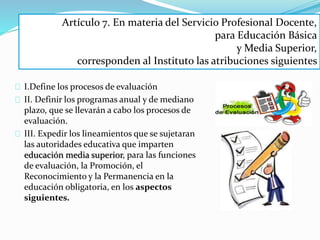 Artículo 7. En materia del Servicio Profesional Docente, 
I.Define los procesos de evaluación 
II. Definir los programas anual y de mediano 
plazo, que se llevarán a cabo los procesos de 
evaluación. 
III. Expedir los lineamientos que se sujetaran 
las autoridades educativa que imparten 
educación media superior, para las funciones 
de evaluación, la Promoción, el 
Reconocimiento y la Permanencia en la 
educación obligatoria, en los aspectos 
siguientes. 
para Educación Básica 
y Media Superior, 
corresponden al Instituto las atribuciones siguientes 
 