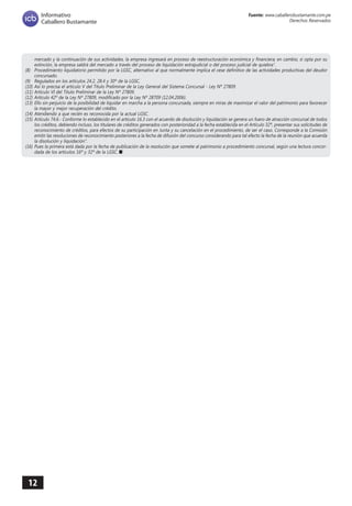 12 
Fuente: www.caballerobustamante.com.pe 
Derechos Reservados 
Informativo 
Caballero Bustamante 
mercado y la continuación de sus actividades, la empresa ingresará en proceso de reestructuración económica y financiera; en cambio, si opta por su extinción, la empresa saldrá del mercado a través del proceso de liquidación extrajudicial o del proceso judicial de quiebra”. 
(8) Procedimiento liquidatorio permitido por la LGSC, alternativo al que normalmente implica el cese definitivo de las actividades productivas del deudor concursado. 
(9) Regulados en los artículos 24.2, 28.4 y 30º de la LGSC. 
(10) Así lo precisa el artículo V del Título Preliminar de la Ley General del Sistema Concursal - Ley Nº 27809. 
(11) Artículo VI del Título Preliminar de la Ley Nº 27809. 
(12) Artículo 42º de la Ley Nº 27809, modificado por la Ley Nº 28709 (12.04.2006). 
(13) Ello sin perjuicio de la posibilidad de liquidar en marcha a la persona concursada, siempre en miras de maximizar el valor del patrimonio para favorecer la mayor y mejor recuperación del crédito. 
(14) Atendiendo a que recién es reconocida por la actual LGSC. 
(15) Artículo 74.6.- Conforme lo establecido en el artículo 16.3 con el acuerdo de disolución y liquidación se genera un fuero de atracción concursal de todos los créditos, debiendo incluso, los titulares de créditos generados con posterioridad a la fecha establecida en el Artículo 32º, presentar sus solicitudes de reconocimiento de créditos, para efectos de su participación en Junta y su cancelación en el procedimiento, de ser el caso. Corresponde a la Comisión emitir las resoluciones de reconocimiento posteriores a la fecha de difusión del concurso considerando para tal efecto la fecha de la reunión que acuerda la disolución y liquidación". 
(16) Pues la primera está dada por la fecha de publicación de la resolución que somete al patrimonio a procedimiento concursal, según una lectura concor dada de los artículos 16º y 32º de la LGSC. n 