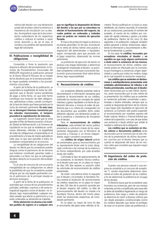 4 
Fuente: www.caballerobustamante.com.pe 
Derechos Reservados 
Informativo 
Caballero Bustamante 
nómica del deudor con una declaración jurada del acreedor sobre la existencia o inexistencia de vinculación con su deudor. Acompañará copia de la documentación sustentatoria de los respectivos créditos e indicará el nombre o razón social, domicilio y, de ser el caso, el nombre y los poderes del representante legal del solicitante. 
IV. Publicaciones e inexigibilidad de obligaciones 
Consentida o firme la resolución que dispone la difusión del procedimiento, la Comisión de Procedimientos Concursales del INDECOPI dispondrá la publicación semanal en el Diario Oficial El Peruano de un listado de los deudores que, en la semana precedente, hayan quedado sometidos a los procedimientos concursales. 
A partir de la fecha de la publicación, se suspenderá la exigibilidad de todas las obligaciones que el deudor tuviera pendientes de pago a dicha fecha, sin que este hecho constituya una novación de tales obligaciones, aplicándose a éstas, cuando corresponda, la tasa de interés que fuese pactada por la Junta de estimarlo pertinente. En este caso, no se devengará intereses moratorios por los adeudos mencionados, ni tampoco procederá la capitalización de intereses. 
La suspensión durará hasta que la Junta apruebe el Plan de Reestructuración, el Acuerdo Global de Refinanciación o el Convenio de Liquidación en los que se establezcan condiciones diferentes, referidas a la exigibilidad de todas las obligaciones comprendidas en el procedimiento y la tasa de interés aplicable en cada caso, lo que será oponible a todos los acreedores comprendidos en el concurso. 
La inexigibilidad de las obligaciones del deudor no afecta que los acreedores puedan dirigirse contra el patrimonio de los terceros que hubieran constituido garantías reales o personales a su favor, los que se subrogarán de pleno derecho en la posición del acreedor original. 
En el caso de concurso de una sucursal la inexigibilidad de sus obligaciones no afecta la posibilidad de que los acreedores puedan dirigirse por las vías legales pertinentes contra el patrimonio de la principal situada en territorio extranjero. 
A partir de la fecha de la publicación, la autoridad que conoce de los procedimientos judiciales, arbitrales, coactivos o de venta extrajudicial seguidos contra el deudor, no ordenará, bajo responsabilidad, cualquier medida cautelar que afecte su patrimonio y si ya están ordenadas se abstendrá de trabarlas. 
Dicha abstención no alcanza a las medidas pasibles de registro ni a cualquier otra que no signifique la desposesión de bienes del deudor o las que por su naturaleza no afecten el funcionamiento del negocio, las cuales podrán ser ordenadas y trabadas pero no podrán ser materia de ejecución forzada. 
El marco de protección legal no alcanza a los bienes perecibles. En tal caso, el producto de la venta de dichos bienes será puesto a disposición del administrador o liquidador, según corresponda, para que proceda con el pago respectivo, observando las normas pertinentes. 
La prohibición de ejecución de bienes no alcanza a las etapas destinadas a determinar la obligación emplazada al deudor. La autoridad competente continuará conociendo hasta emitir pronunciamiento final sobre dichos temas, bajo responsabilidad. 
V. Reconocimiento de créditos 
Los acreedores deberán presentar toda la documentación e información necesarias para sustentar el reconocimiento de sus créditos, indicando los montos por concepto de capital, intereses y gastos liquidados a la fecha de publicación del aviso, e invocar el orden de preferencia que a su criterio les corresponde con los documentos que acrediten dicho orden, debiendo adjuntar una declaración jurada sobre la existencia o inexistencia de vinculación con el deudor. 
Para el reconocimiento de créditos tributarios, cada entidad del sector público presentará su solicitud a través de los representantes designados por el Ministerio de Economía y Finanzas o, en forma independiente, según considere conveniente. 
Los créditos de origen laboral podrán ser presentados, para su reconocimiento, por su representante titular ante la Junta, designado conforme a las normas de la materia o, en forma independiente, por cada acreedor titular del crédito. 
Culminada la fase de apersonamiento de los acreedores, la Secretaría Técnica notificará al deudor para que, en un plazo no mayor de diez (10) días exprese su posición sobre las solicitudes de reconocimiento de créditos presentadas. 
De existir coincidencia entre lo expuesto por el deudor y el acreedor, la Secretaría Técnica emitirá la resolución de reconocimiento de créditos respectiva, en un plazo no mayor de diez (10) días de la posición asumida por el deudor respecto del crédito. La falta de pronunciamiento del deudor no impide a la Secretaría Técnica, dentro del mismo plazo, emitir las resoluciones respectivas, de considerarlo pertinente. 
En un plazo no mayor de cinco (5) días al vencimiento del plazo antes referido, la Secretaría Técnica publicará en su local un aviso detallando, de manera resumida, el contenido de sus resoluciones, precisando el nombre del acreedor, el monto de los créditos por concepto de capital, intereses y gastos y el orden de preferencia. Dentro de los cinco (5) días siguientes a la publicación cualquier acreedor podrá oponerse a dichas resoluciones, adjuntando la información y documentación a efectos de fundamentar su pedido. 
En los casos de créditos invocados por acreedores vinculados al deudor y en aquéllos en que surja alguna controversia o duda sobre la existencia de los mismos, el reconocimiento de dichos créditos solamente podrá ser efectuado por la Comisión, la que investigará su existencia, origen, legitimidad y cuantía por todos los medios, luego de lo cual expedirá la resolución respectiva. 
Los créditos que se sustenten en declaraciones o autoliquidaciones presentadas ante entidades administradoras de tributos o de fondos previsionales, suscritas por el deudor, serán reconocidos por su solo mérito. Asimismo, serán reconocidos por el solo mérito de su presentación, los créditos que se sustenten en sentencias judiciales consentidas o ejecutoriadas o laudos arbitrales, siempre que su cuantía se desprenda del tenor de los mismos o que hayan sido liquidados en ejecución de sentencia. La Comisión sólo podrá suspender el reconocimiento por mandato expreso del Poder Judicial, Árbitro o Tribunal Arbitral que ordene tal suspensión, o en caso de que exista una sentencia o laudo arbitral que señale la nulidad o ineficacia de la obligación. 
Los créditos que se sustenten en títulos valores o documentos públicos serán reconocidos por la Comisión por el solo mérito de la presentación de dichos documentos, suscritos por el deudor siempre que su cuantía se desprenda del tenor de los mismos, salvo que considere que requiere mayor información. 
VI. Importancia del orden de prelación de créditos 
Cuando una persona natural o una empresa es sometida a un concurso de acreedores (3), resulta importante determinar claramente el orden de prelación de los créditos, a fin de determinar la preferencia en el pago de las deudas. 
El Derecho busca que los acreedores vean honrados sus acreencias, pero de una manera ordenada, pronta y simplificada, pero para ello se debe de establecer legalmente un rango de preferencia. Este rango u orden de prelación se determina en razón a diversos criterios que van desde preceptos constitucionales (como los créditos laborales que tienen el privilegio de estar en el primer orden de preferencia) o  