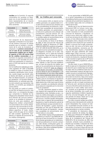 7 
Fuente: www.caballerobustamante.com.pe 
Derechos Reservados 
Informativo 
Caballero Bustamante 
nocidos por la Comisión. En segunda convocatoria los acuerdos se adoptarán con el voto favorable de acreedores representantes de un importe superior al 66,6% del total de los créditos asistentes. 
Convocatoria Acuerdos 
Primera 66% del total de los 
Convocatoria Créditos Reconocidos 
––––––––––––––––––––––––––––––––––––––––––––––––––––––– 
Segunda 66% de los Créditos 
Convocatoria Reconocidos Asistentes 
Con excepción de las disposiciones especiales contenidas en la Ley General del Sistema Concursal, los demás acuerdos que se sometan a consideración de la Junta de Acreedores se adoptarán, en primera convocatoria, con el voto de los acreedores que representen créditos por un importe superior al 50% del monto total de los créditos reconocidos por la Comisión. En segunda convocatoria se requerirá el voto favorable de acreedores que representen un importe superior al 50% del total de los créditos asistentes. 
Con la modificación realizada por el Decreto Legislativo Nº 1050 (27.06.2008) se señala en cuanto al acuerdo de los acreedores identificados como vinculados, cuando tengan que decidir sobre el destino del deudor, ya sea sobre el Plan de Reestructuración, el Convenio de Liquidación, o el Acuerdo Global de Refinanciación, es suficiente para efectos de la votación que representen más del 50%, y no el 66.6%, que señalaba la norma anterior. 
Por otra parte, en cuanto al contenido del Plan de Reeestructuración, éste debe incluir un cronograma de pagos que comprenda la totalidad de las obligaciones adeudadas hasta la fecha de la difusión del concurso (anteriormente no se señalaba el momento o fecha de corte para establecer qué obligaciones estaban comprendidas), con prescindencia de si dichas obligaciones han sido reconocidas en el procedimiento. El cronograma de pagos deberá especificar el modo, monto, lugar y fecha de pago de los créditos de cada acreedor. Igualmente, establecerá un régimen de provisiones de los créditos contingentes. 
Convocatoria Acuerdos 
Primera 50% del total de los 
Convocatoria Créditos Reconocidos 
––––––––––––––––––––––––––––––––––––––––––––––––––––––– 
Segunda 50% de los Créditos 
Convocatoria Reconocidos Asistentes 
VIII. Los Créditos post concursales 
Con la anterior LGSC, en relación con los créditos generados con posterioridad al inicio del concurso (artículo 16.3), teníamos que en los procedimientos de disolución y liquidación eran susceptibles de reconocimiento los créditos generados con posterioridad a la fecha de la publicación de la difusión del procedimiento concursal (artículo 32º). Sin embargo, no establecía hasta qué momento se podía realizar el reconocimiento de los créditos luego de esta publicación. 
En ese sentido, con fecha 17 de febrero de 2004, la Sala Concursal del Tribunal del INDECOPI, expidió la Resolución Nº 0089- 2004/SCO-INDECOPI, recaída en el Expediente Nº 197-1999-04-02/CRP-ODI-CCPL, por la que sentó el primer precedente de observancia obligatoria vinculado con la LGSC, más concretamente, con la –hasta ese momento controvertida– figura del fuero de atracción de créditos regulado en el artículo 74.6º de la misma. 
Fue de este modo que, vía la resolución antes referida, la Sala Concursal estableció que «el fuero de atracción de créditos que opera en los procedimientos de disolución y liquidación comprende todas las obligacio nes del deudor concursado, con prescinden cia de la fecha en que se devengaron, a fin de incorporarlas en una única masa pasible de un mismo tratamiento dentro del concur so. Su vocación es comprensiva de todos los créditos, pues en una empresa en liquidación se debe intentar recuperar los créditos adeu dados dentro de un solo marco que al mismo tiempo consolide una distribución eficiente de los perjuicios originados por la crisis entre todos los acreedores". 
Con ello, claramente, expresó su inclinación respecto de la segunda de las opciones interpretativas antes reseñadas ya que, a su juicio, los créditos devengados con posterioridad a la fecha en que se efectuara la difusión del concurso –incluidos aquellos devengados durante toda la vigencia del procedimiento liquidatorio y hasta la declaración judicial de quiebra del deudor aunque excluidos los honorarios del liquidador y gastos necesarios efectuados por éste para el desarrollo adecuado del proceso de liquidación–, siempre eran susceptibles de reconocimiento, deviniendo todos en concursales. 
Cabe señalar respecto del procedimiento liquidatorio en marcha (8) que INDECOPI dispuso que el fuero de atracción no comprendía las deudas generadas por la implementación del procedimiento en mención, siempre que, tales deudas constituyesen gastos necesarios en que debería incurrir el liquidador para llevar a cabo dicha modalidad liquidatoria, respetando el plazo de ley. 
En esa oportunidad, el INDECOPI justificó su opción interpretativa en el sinnúmero de problemas fácticos que la implementación ordenada del procedimiento liquidatorio había suscitado hasta antes de la entrada en vigencia de la LGSC. 
Resulta que la Ley de Reestructuración Patrimonial (LRP) no contuvo nunca regulación alguna que permitiese la celeridad y orden necesarias en todo procedimiento concursal de disolución y liquidación; no contuvo nunca, entre otras, reglas en materia de fuero de atracción de créditos. De esta manera, el trato diferenciado entre créditos devengados antes y después de la fecha de publicación de la resolución que sometió al deudor a concurso fue la regla, produciéndose con ello –tal como se ha hecho notar en líneas precedentes– escenarios, por demás, desordenados, injustos y fraudulentos respecto del pago preferente del crédito debido–según fuese concursal o postconcursal; pudiendo afirmarse que los procedimientos de disolución y liquidación llevados a cabo durante la vigencia de la LRP fueron antes que ordenados y expeditivos; caóticos y prolongados. 
De este modo, lo que el INDECOPI pretendió al optar por la interpretación del fuero de atracción que se analiza bajo este acápite, fue dejar atrás los problemas hasta ese momento presentados respecto del pago de los créditos durante el procedimiento liquidatorio, pues haber interpretado el artículo 74.6º de la LGSC de otra forma –léase, de la manera en que lo sugería la segunda interpretación– no hubiese contribuido en mucho a tal fin, lográndose con ello un simple movimiento de la “fecha de corte”, del día de la difusión del concurso al día del acuerdo de disolución y la creación de un nuevo crédito “post concursal”, corriente, ya no generado en la primera de las fechas nombradas, sino a partir de la segunda, repitiéndose el defecto regulatorio de la ley concursal derogada, solo que con otro período de tiempo. Razón por la cual, dicha interpretación fue desdeñada. 
Con todo, es preciso señalar que el INDECOPI hacia enero del presente año cambió de opción interpretativa. Hoy –aunque con matices– la autoridad concursal conviene, en materia de fuero de atracción, con la opción que fuese descartada en un primer momento. 
El precedente de observancia obligatoria que acabamos de analizar, fue dejado sin efecto por la Resolución Nº 00882-2004/ TDC-INDECOPI expedida por la Sala de Defensa de la Competencia del Tribunal del INDECOPI el 06 de diciembre de 2006. Esta resolución, sentando nuevo precedente, interpretó que acordada o dispuesta de oficio la disolución y liquidación del patrimonio concursado, no era que, la figura del fuero de atracción implicaba la absorción de todos los  