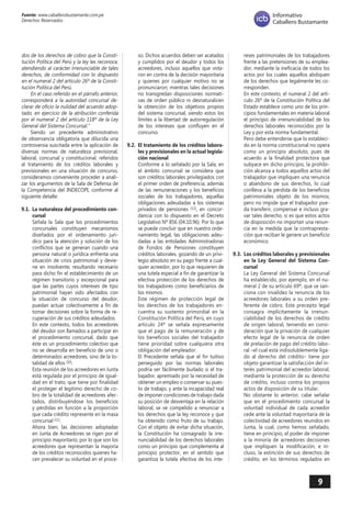 9 
Fuente: www.caballerobustamante.com.pe 
Derechos Reservados 
Informativo 
Caballero Bustamante 
dos de los derechos de cobro que la Consti tución Política del Perú y la ley les reconoce, atendiendo al carácter irrenunciable de tales derechos, de conformidad con lo dispuesto en el numeral 2 del artículo 26º de la Consti tución Política del Perú. 
En el caso referido en el párrafo anterior, corresponderá a la autoridad concursal de clarar de oficio la nulidad del acuerdo adop tado, en ejercicio de la atribución conferida por el numeral 2 del artículo 118º de la Ley General del Sistema Concursal." 
Siendo un precedente administrativo de observancia obligatoria que dilucida una controversia suscitada entre la aplicación de diversas normas de naturaleza previsional, laboral, concursal y constitucional, referidos al tratamiento de los créditos laborales y previsionales en una situación de concurso, consideramos conveniente proceder a analizar los argumentos de la Sala de Defensa de la Competencia del INDECOPI, conforme al siguiente detalle: 
9.1. La naturaleza del procedimiento concursal 
Señala la Sala que los procedimientos concursales constituyen mecanismos diseñados por el ordenamiento jurídico para la atención y solución de los conflictos que se generan cuando una persona natural o jurídica enfrenta una situación de crisis patrimonial y deviene en insolvente; resultando necesario para dicho fin el establecimiento de un régimen transitorio y excepcional para que las partes cuyos intereses de tipo patrimonial hayan sido afectados con la situación de concurso del deudor, puedan actuar colectivamente a fin de tomar decisiones sobre la forma de recuperación de sus créditos adeudados. 
En este contexto, todos los acreedores del deudor son llamados a participar en el procedimiento concursal, dado que éste es un procedimiento colectivo que no se desarrolla en beneficio de uno o determinados acreedores, sino de la totalidad de ellos (10). 
Esta reunión de los acreedores en Junta está regulada por el principio de igualdad en el trato, que tiene por finalidad el proteger el legítimo derecho de cobro de la totalidad de acreedores afectados, distribuyéndose los beneficios y pérdidas en función a la proporción que cada crédito represente en la masa concursal (11). 
Ahora bien, las decisiones adoptadas en Junta de Acreedores se rigen por el principio mayoritario, por lo que son los acreedores que representan la mayoría de los créditos reconocidos quienes hacen prevalecer su voluntad en el proceso. Dichos acuerdos deben ser acatados y cumplidos por el deudor y todos los acreedores, incluso aquellos que votaron en contra de la decisión mayoritaria y quienes por cualquier motivo no se pronunciaron; mientras tales decisiones no transgredan disposiciones normativas de orden público ni desnaturalicen la obtención de los objetivos propios del sistema concursal, siendo estos los límites a la libertad de autorregulación de los intereses que confluyen en el concurso. 
9.2. El tratamiento de los créditos laborales y previsionales en la actual legislación nacional 
Conforme a lo señalado por la Sala, en el ámbito concursal se considera que son créditos laborales privilegiados con el primer orden de preferencia, además de las remuneraciones y los beneficios sociales de los trabajadores, aquellas obligaciones adeudadas a los sistemas privados de pensiones (12), en concordancia con lo dispuesto en el Decreto Legislativo Nº 856 (04.10.96). Por lo que se puede concluir que en nuestro ordenamiento legal, las obligaciones adeudadas a las entidades Administradoras de Fondos de Pensiones constituyen créditos laborales, gozando de un privilegio absoluto en su pago frente a cualquier acreedor, por lo que requieren de una tutela especial a fin de garantizar la efectiva protección de los derechos de los trabajadores como beneficiarios de los mismos. 
Este régimen de protección legal de los derechos de los trabajadores encuentra su sustento primordial en la Constitución Política del Perú, en cuyo artículo 24º se señala expresamente que el pago de la remuneración y de los beneficios sociales del trabajador tiene prioridad sobre cualquiera otra obligación del empleador. 
El Precedente señala que el fin tuitivo perseguido por las normas laborales podría ser fácilmente burlado si el trabajador, apremiado por la necesidad de obtener un empleo o conservar su puesto de trabajo, y ante la incapacidad real de imponer condiciones de trabajo dada su posición de desventaja en la relación laboral, se ve compelido a renunciar a los derechos que la ley reconoce y que ha obtenido como fruto de su trabajo. Con el objeto de evitar dicha situación, la Constitución ha consagrado la irrenunciabilidad de los derechos laborales como un principio que complementa al principio protector, en el sentido que garantiza la tutela efectiva de los intereses patrimoniales de los trabajadores frente a las pretensiones de su empleador, mediante la ineficacia de todos los actos por los cuales aquellos abdiquen de los derechos que legalmente les corresponden. 
En este contexto, el numeral 2 del artículo 26º de la Constitución Política del Estado establece como uno de los principios fundamentales en materia laboral el principio de irrenunciabilidad de los derechos laborales reconocidos por la Ley y por esta norma fundamental. 
Pero debe entenderse que lo establecido en la norma constitucional no opera como un principio absoluto, pues de acuerdo a la finalidad protectora que subyace en dicho principio, la prohibición alcanza a todos aquellos actos del trabajador que impliquen una renuncia o abandono de sus derechos, lo cual conlleva a la pérdida de los beneficios patrimoniales objeto de los mismos; pero no impide que el trabajador pueda transferir, compensar e incluso gravar tales derecho, si es que estos actos de disposición no importan una renuncia en la medida que la contraprestación que reciban le genere un beneficio económico. 
9.3. Los créditos laborales y previsionales en la Ley General del Sistema Concursal 
La Ley General del Sistema Concursal ha establecido, por ejemplo, en el numeral 2 de su artículo 69º, que se sanciona con invalidez la renuncia de los acreedores laborales a su orden preferente de cobro. Este precepto legal consagra implícitamente la irrenunciabilidad de los derechos de crédito de origen laboral, teniendo en consideración que la privación de cualquier efecto legal de la renuncia de orden de prelación de pago del crédito laboral –el cual está indisolublemente ligado al derecho del crédito– tiene por objeto garantizar la satisfacción del interés patrimonial del acreedor laboral, mediante la protección de su derecho de crédito, incluso contra los propios actos de disposición de su titular. 
No obstante lo anterior, cabe señalar que en el procedimiento concursal la voluntad individual de cada acreedor cede ante la voluntad mayoritaria de la colectividad de acreedores reunidos en Junta, la cual, como hemos señalado, tiene en principio, el poder de imponer a la minoría de acreedores decisiones que impliquen la modificación, e incluso, la extinción de sus derechos de crédito, en los términos regulados en  