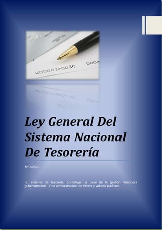 Ley General Del
Sistema Nacional
De Tesorería
Nº 28963
El sistema de tesorería, constituye la base de la gestión financiera
gubernamental Y de administración de fondos y valores públicos.
 