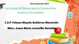 30 de Septiembre 2019
Ley General del Sistema para la Carrera de las
maestras y los maestros
L.E.P Yohana Mayela Gutiérrez Monsiváis
Mtra. Juana María Jaramillo González
 