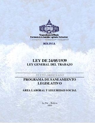 LEY DE 24/05/1939
LEY GENERAL DEL TRABAJO
____________________________________________
TEXTO ORDENADO
PROGRAMA DE SANEAMIENTO
LEGISLATIVO
ÁREA LABORAL Y SEGURIDAD SOCIAL
La Paz – Bolivia
2010
 